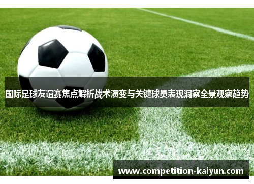 国际足球友谊赛焦点解析战术演变与关键球员表现洞察全景观察趋势