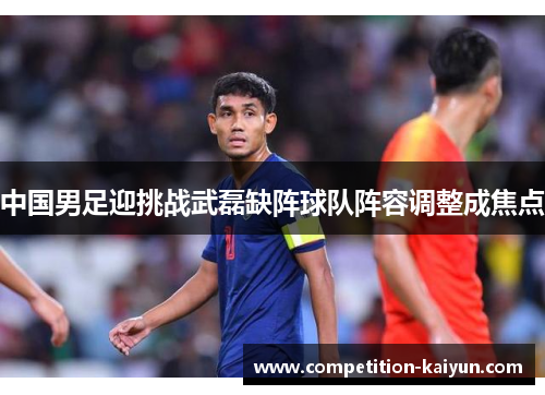 中国男足迎挑战武磊缺阵球队阵容调整成焦点 中国男足迎挑战武磊缺阵球队阵容调整成焦点