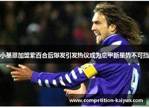 小基恩加盟紫百合后爆发引发热议成为意甲新星势不可挡