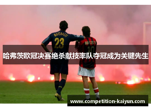哈弗茨欧冠决赛绝杀献技率队夺冠成为关键先生 哈弗茨欧冠决赛绝杀献技率队夺冠成为关键先生