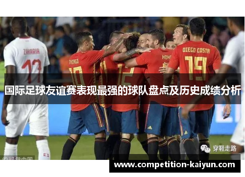 国际足球友谊赛表现最强的球队盘点及历史成绩分析 国际足球友谊赛表现最强的球队盘点及历史成绩分析