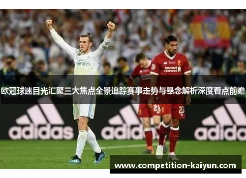 欧冠球迷目光汇聚三大焦点全景追踪赛事走势与悬念解析深度看点前瞻