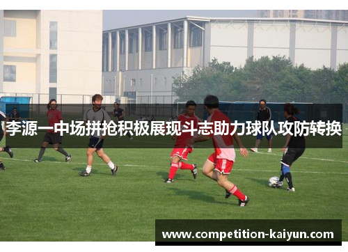 李源一中场拼抢积极展现斗志助力球队攻防转换